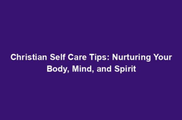 Christian Self Care Tips: Nurturing Your Body, Mind, and Spirit