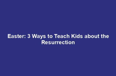 Easter: 3 Ways to Teach Kids about the Resurrection