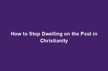 How to Stop Dwelling on the Past in Christianity