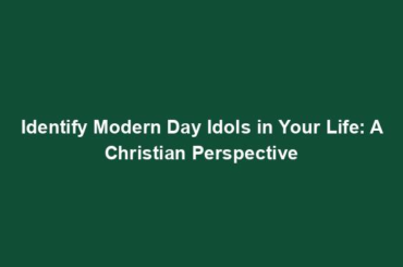 Identify Modern Day Idols in Your Life: A Christian Perspective