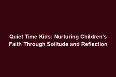 Quiet Time Kids: Nurturing Children's Faith Through Solitude and Reflection