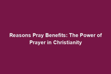 Reasons Pray Benefits: The Power of Prayer in Christianity