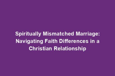 Spiritually Mismatched Marriage: Navigating Faith Differences in a Christian Relationship