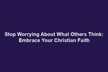 Stop Worrying About What Others Think: Embrace Your Christian Faith