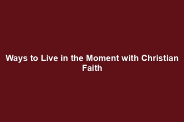 Ways to Live in the Moment with Christian Faith