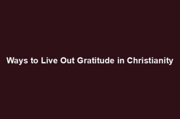 Ways to Live Out Gratitude in Christianity