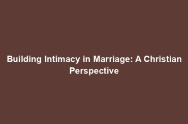 Building Intimacy in Marriage: A Christian Perspective