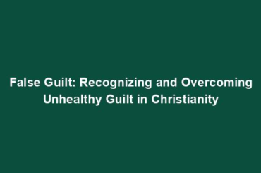 False Guilt: Recognizing and Overcoming Unhealthy Guilt in Christianity