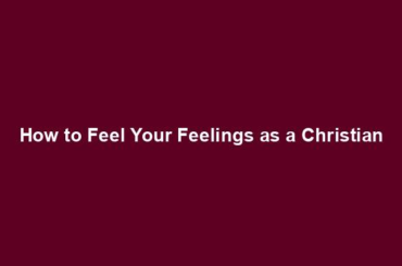 How to Feel Your Feelings as a Christian