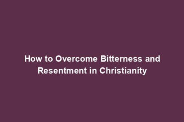 How to Overcome Bitterness and Resentment in Christianity