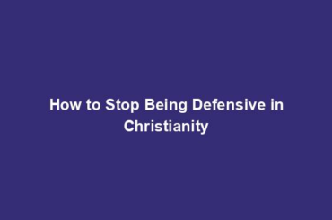 How to Stop Being Defensive in Christianity