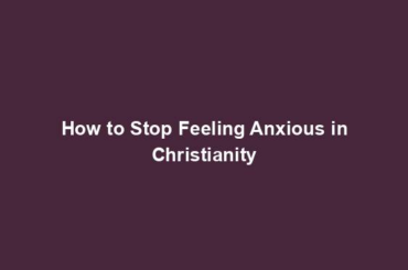 How to Stop Feeling Anxious in Christianity