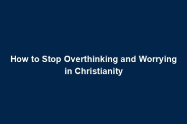 How to Stop Overthinking and Worrying in Christianity