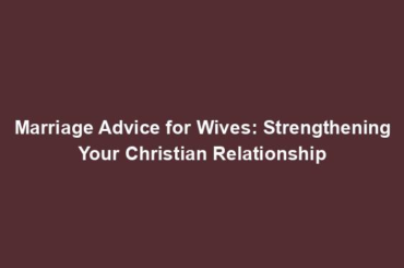 Marriage Advice for Wives: Strengthening Your Christian Relationship