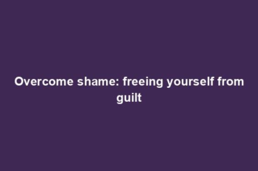 Overcome shame: freeing yourself from guilt