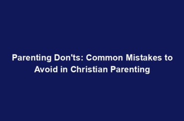 Parenting Don'ts: Common Mistakes to Avoid in Christian Parenting