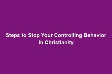 Steps to Stop Your Controlling Behavior in Christianity