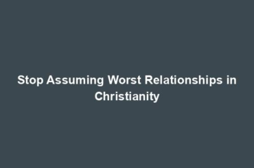 Stop Assuming Worst Relationships in Christianity