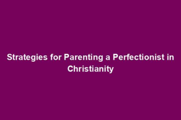 Strategies for Parenting a Perfectionist in Christianity