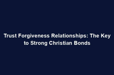 Trust Forgiveness Relationships: The Key to Strong Christian Bonds