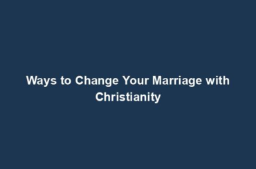 Ways to Change Your Marriage with Christianity