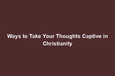 Ways to Take Your Thoughts Captive in Christianity